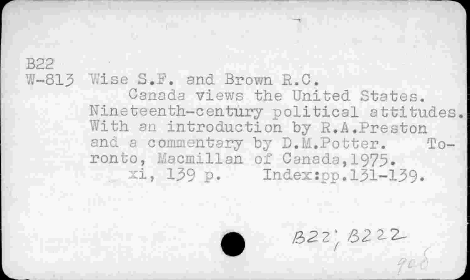 ﻿В22
W-813 'Wise S.F. and Brown R.C.
Canada views the United States. Nineteenth-century political attitudes. With an introduction by R.A.Preston and a commentary by D.M.Potter. Toronto, Macmillan of Canada,1975»
xi, 139 p. Indexspp.131-139.